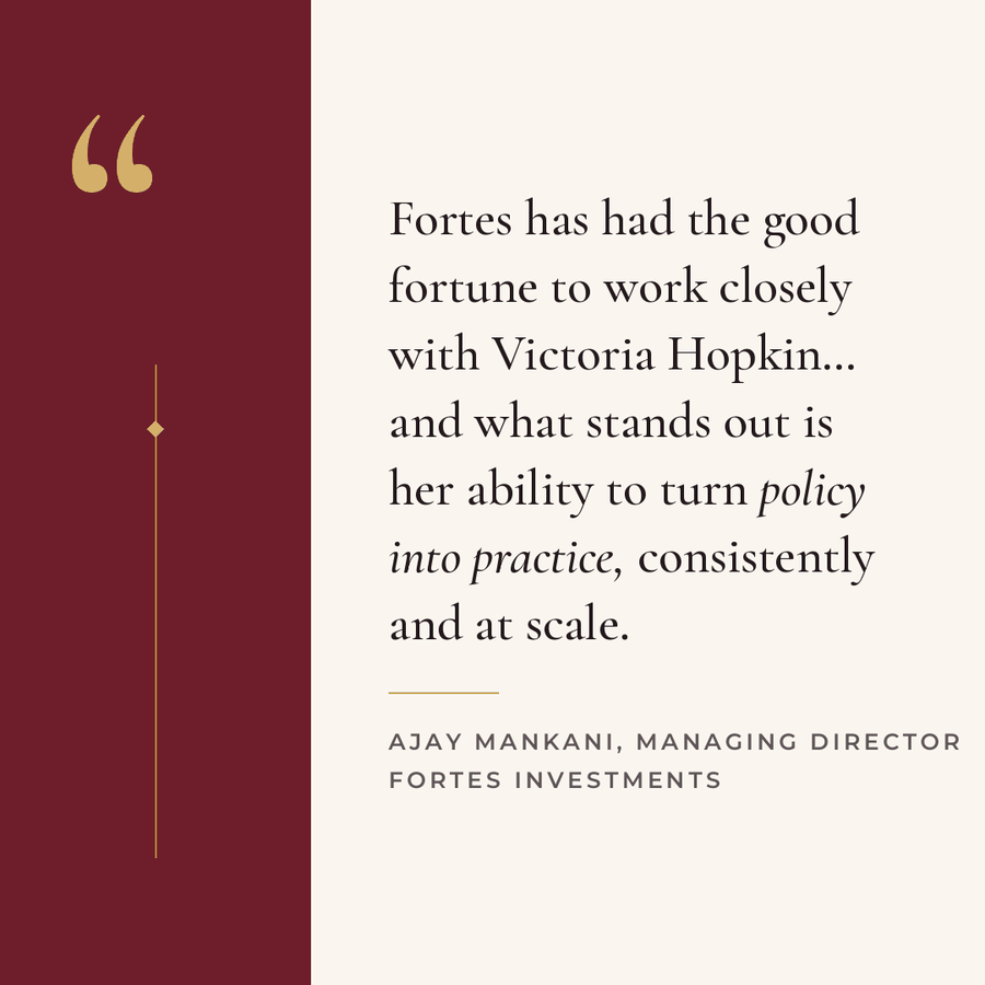 Testimonial from Ajay Mankani, Managing Director, Fortes Investments: Fortes has had the good fortune to work closely with Victoria Hopkin, and what stands out is her ability to turn policy into practice, consistently and at scale.
