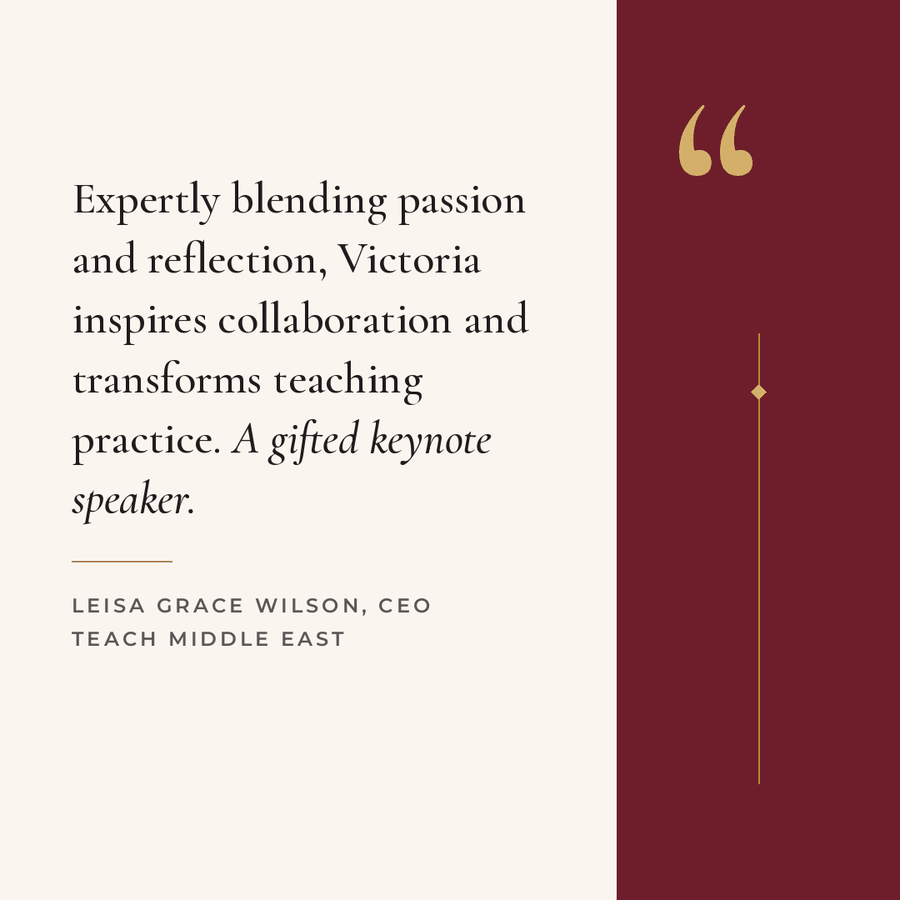 Testimonial from Leisa Grace Wilson, CEO, Teach Middle East: Expertly blending passion and reflection, Victoria inspires collaboration and transforms teaching practice. A gifted keynote speaker.